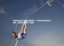 爱游戏体育在线-巴西队遭遇意外，下轮将迎战卫冕冠军法国队，巴西队意外输给了法国队