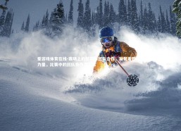 爱游戏体育在线-赛场上的默契和团队合作，凝聚着胜利的力量，比赛中的团队协作怎么写