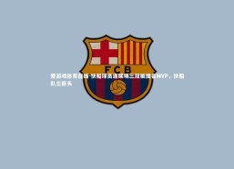 爱游戏体育在线-快船球员连续场三双被提名MVP，快船队三巨头